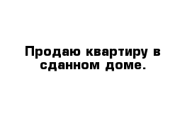 Продаю квартиру в сданном доме. 